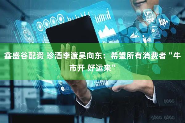 鑫盛谷配资 珍酒李渡吴向东：希望所有消费者“牛市开 好运来”