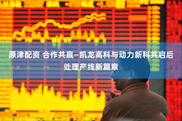 原津配资 合作共赢—凯龙高科与动力新科共启后处理产线新篇章