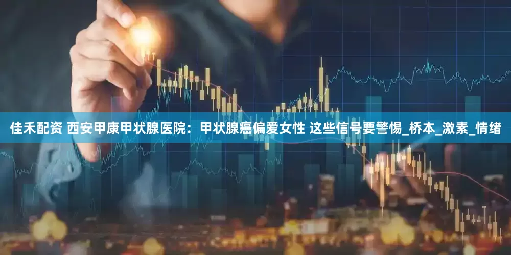 佳禾配资 西安甲康甲状腺医院：甲状腺癌偏爱女性 这些信号要警惕_桥本_激素_情绪