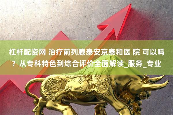杠杆配资网 治疗前列腺泰安京泰和医 院 可以吗？从专科特色到综合评价全面解读_服务_专业