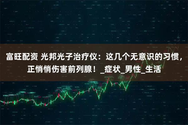 富旺配资 光邦光子治疗仪：这几个无意识的习惯，正悄悄伤害前列腺！_症状_男性_生活
