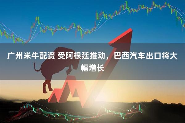 广州米牛配资 受阿根廷推动，巴西汽车出口将大幅增长