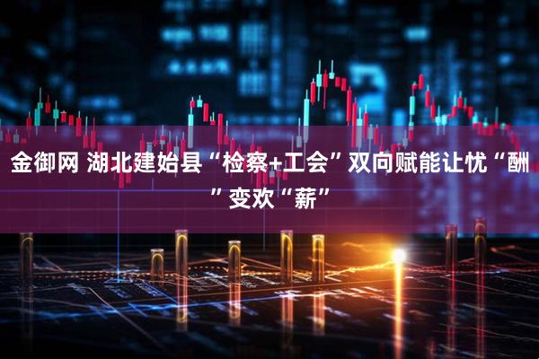 金御网 湖北建始县“检察+工会”双向赋能让忧“酬”变欢“薪”
