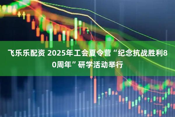 飞乐乐配资 2025年工会夏令营“纪念抗战胜利80周年”研学活动举行