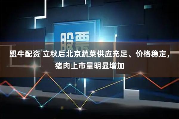 盟牛配资 立秋后北京蔬菜供应充足、价格稳定，猪肉上市量明显增加