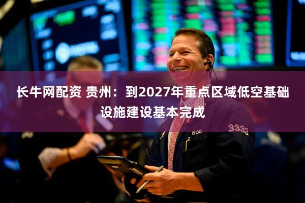 长牛网配资 贵州：到2027年重点区域低空基础设施建设基本完成