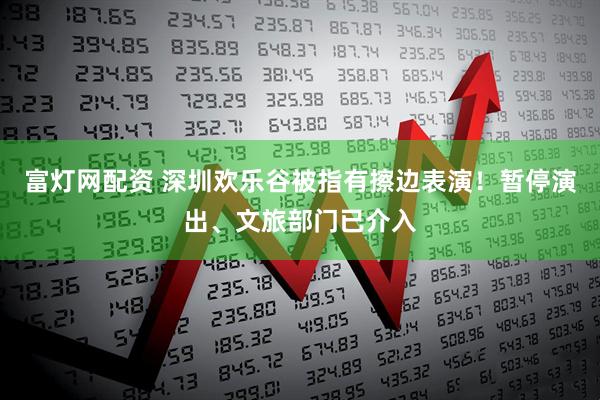 富灯网配资 深圳欢乐谷被指有擦边表演！暂停演出、文旅部门已介入