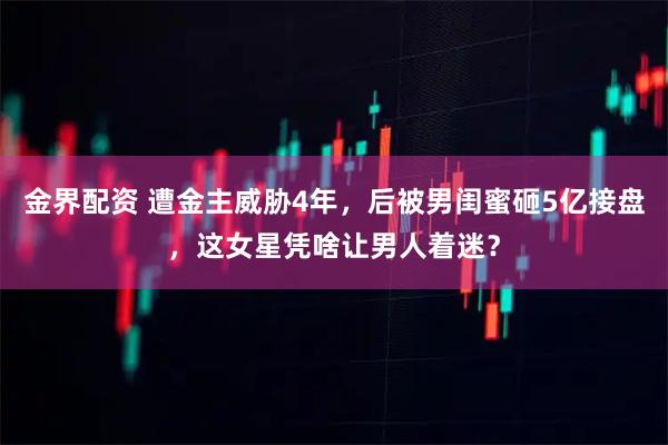 金界配资 遭金主威胁4年，后被男闺蜜砸5亿接盘，这女星凭啥让男人着迷？