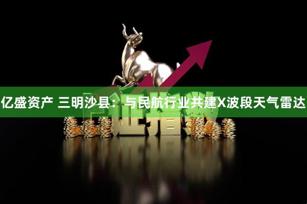亿盛资产 三明沙县：与民航行业共建X波段天气雷达