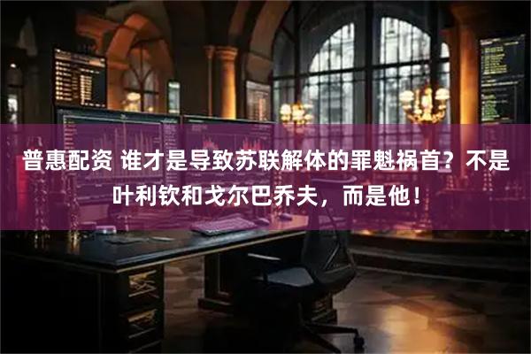 普惠配资 谁才是导致苏联解体的罪魁祸首？不是叶利钦和戈尔巴乔夫，而是他！