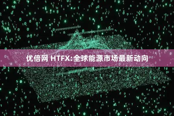 优倍网 HTFX:全球能源市场最新动向