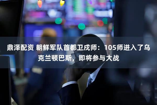 鼎泽配资 朝鲜军队首都卫戍师：105师进入了乌克兰顿巴斯，即将参与大战