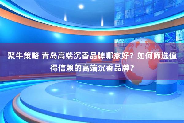 聚牛策略 青岛高端沉香品牌哪家好？如何筛选值得信赖的高端沉香品牌？
