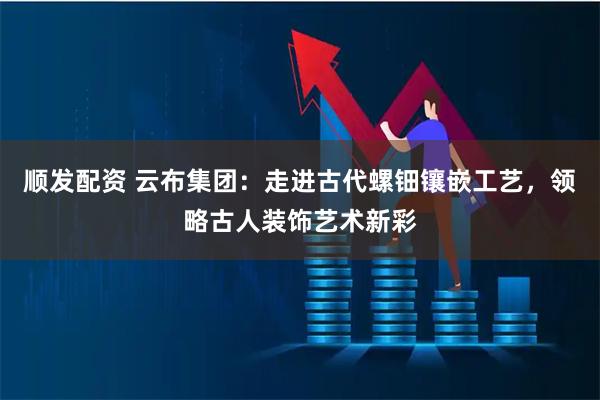 顺发配资 云布集团：走进古代螺钿镶嵌工艺，领略古人装饰艺术新彩