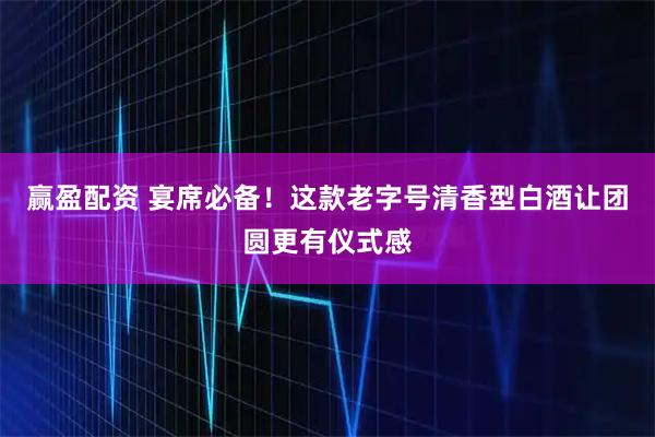 赢盈配资 宴席必备！这款老字号清香型白酒让团圆更有仪式感