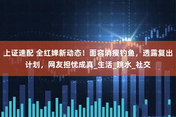 上证速配 全红婵新动态!面容消瘦钓鱼,透露复出计划,网友担忧成真_生活_跳水_社交