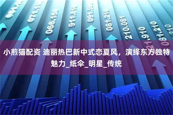 小煎猫配资 迪丽热巴新中式恋夏风,演绎东方独特魅力_纸伞_明星_传统