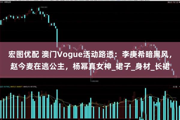 宏图优配 澳门Vogue活动路透:李庚希暗黑风,赵今麦在逃公主,杨幂真女神_裙子_身材_长裙