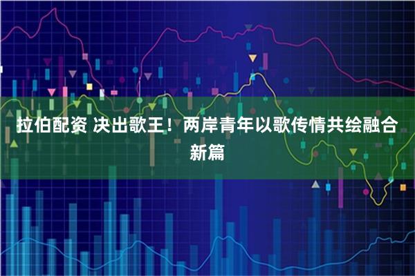 拉伯配资 决出歌王!两岸青年以歌传情共绘融合新篇