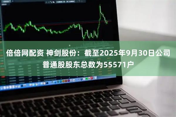 倍倍网配资 神剑股份：截至2025年9月30日公司普通股股东总数为55571户