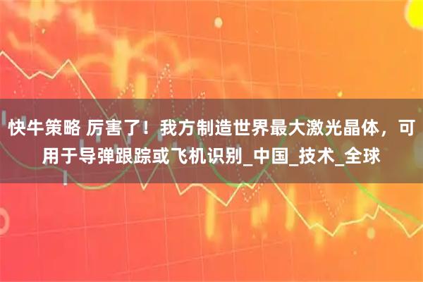 快牛策略 厉害了！我方制造世界最大激光晶体，可用于导弹跟踪或飞机识别_中国_技术_全球