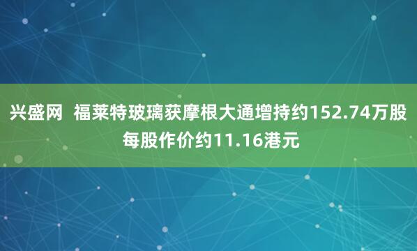兴盛网  福莱特玻璃获摩根大通增持约152.74万股 每股作价约11.16港元