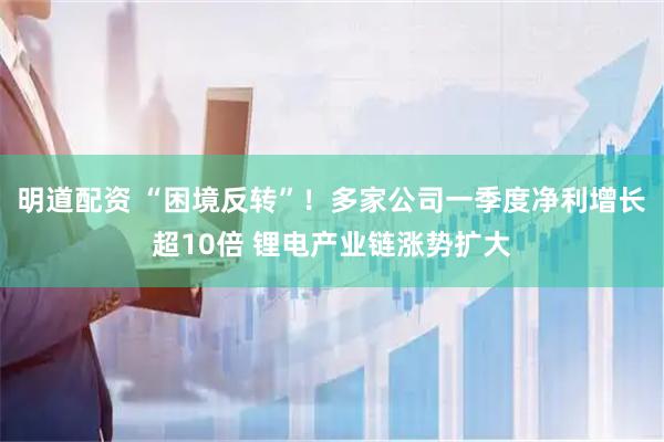 明道配资 “困境反转”！多家公司一季度净利增长超10倍 锂电产业链涨势扩大