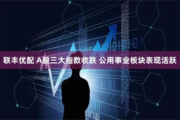 联丰优配 A股三大指数收跌 公用事业板块表现活跃