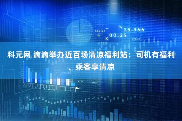 科元网 滴滴举办近百场清凉福利站：司机有福利、乘客享清凉